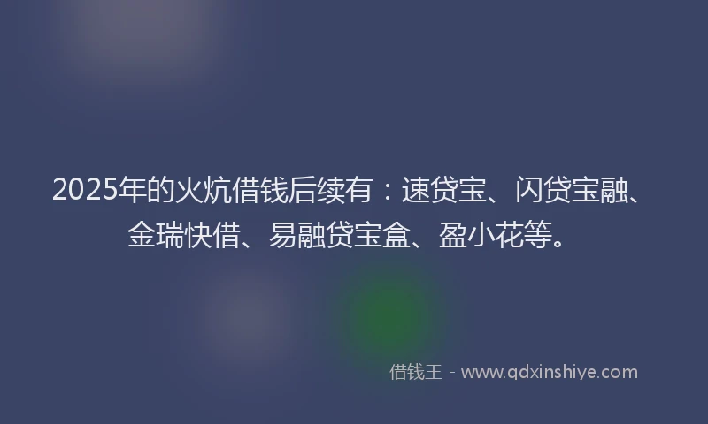 2025年的火炕借钱后续有：速贷宝、闪贷宝融、金瑞快借、易融贷宝盒、盈小花等。