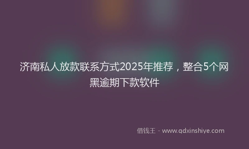 济南私人放款联系方式2025年推荐，整合5个网黑逾期下款软件