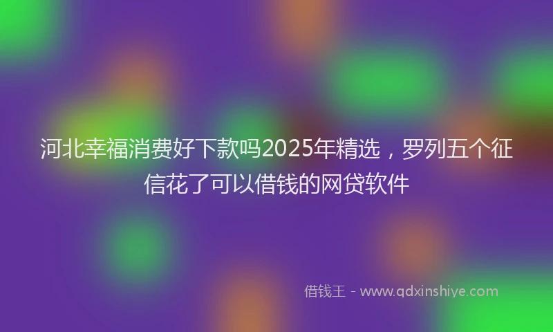 河北幸福消费好下款吗2025年精选，罗列五个征信花了可以借钱的网贷软件