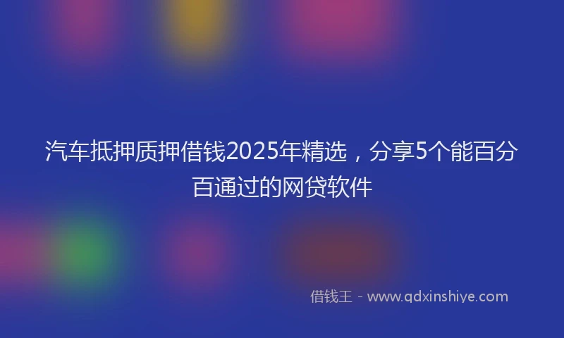 汽车抵押质押借钱2025年精选，分享5个能百分百通过的网贷软件