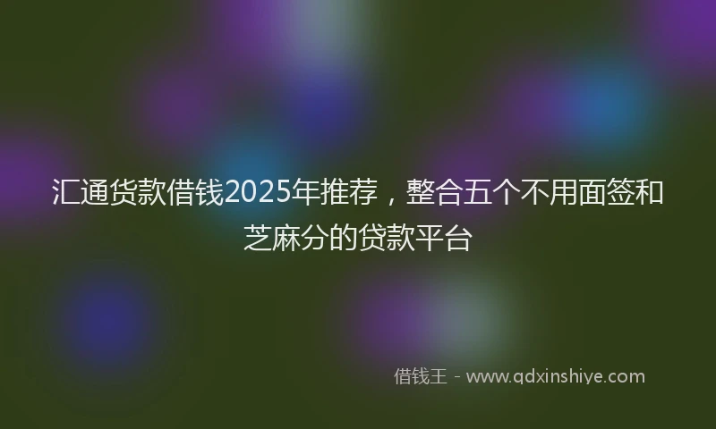 汇通货款借钱2025年推荐，整合五个不用面签和芝麻分的贷款平台