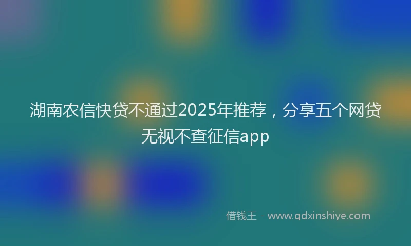 湖南农信快贷不通过2025年推荐，分享五个网贷无视不查征信app