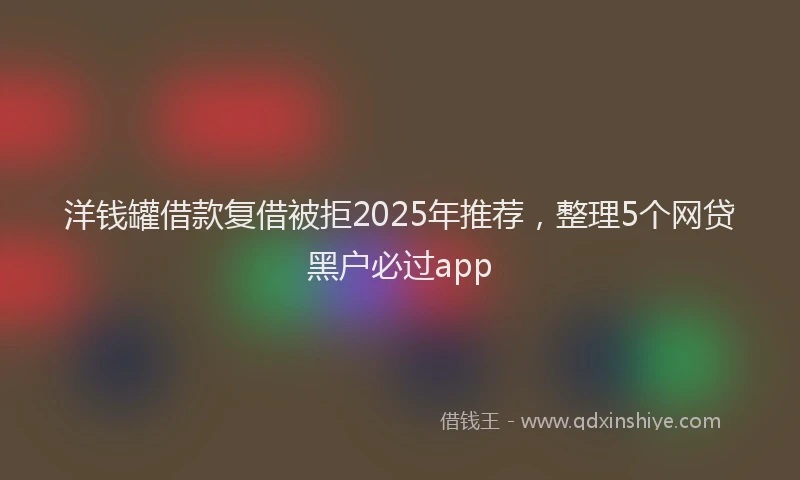 洋钱罐借款复借被拒2025年推荐，整理5个网贷黑户必过app