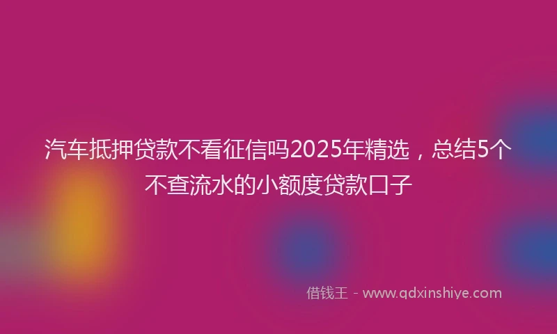 汽车抵押贷款不看征信吗2025年精选，总结5个不查流水的小额度贷款口子