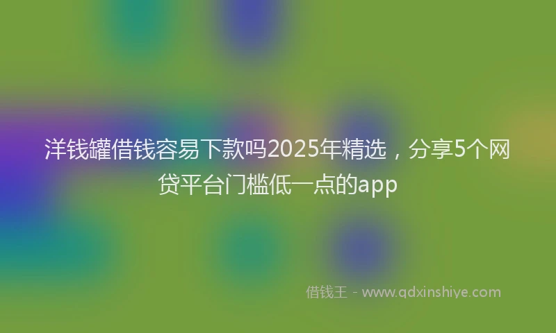 洋钱罐借钱容易下款吗2025年精选，分享5个网贷平台门槛低一点的app