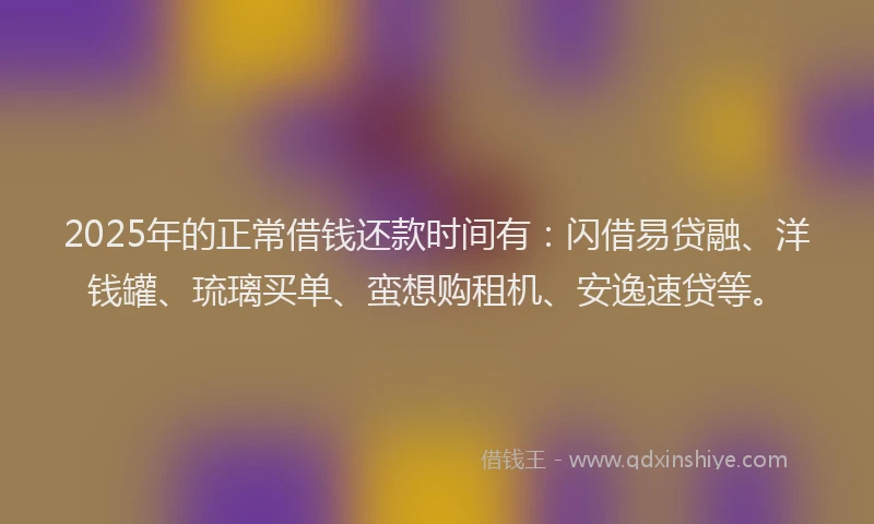 2025年的正常借钱还款时间有：闪借易贷融、洋钱罐、琉璃买单、蛮想购租机、安逸速贷等。