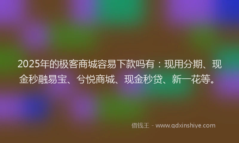 2025年的极客商城容易下款吗有：现用分期、现金秒融易宝、兮悦商城、现金秒贷、新一花等。