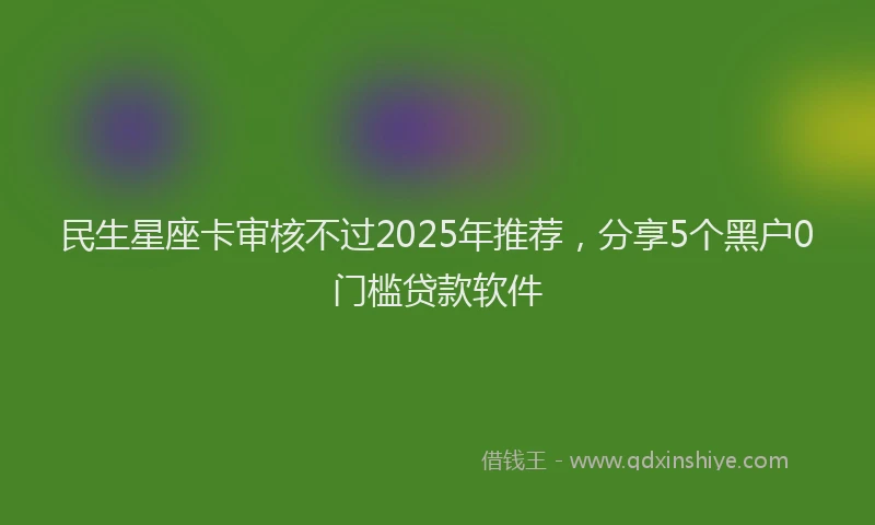 民生星座卡审核不过2025年推荐，分享5个黑户0门槛贷款软件