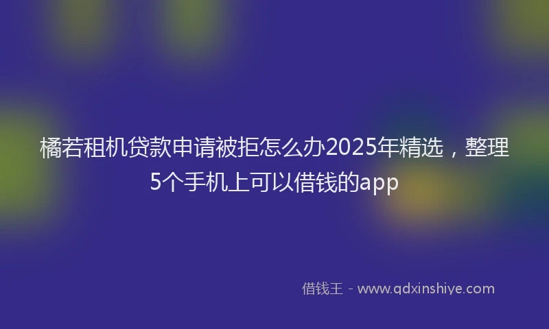 橘若租机贷款申请被拒怎么办2025年精选，整理5个手机上可以借钱的app