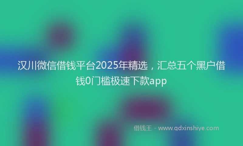 汉川微信借钱平台2025年精选，汇总五个黑户借钱0门槛极速下款app