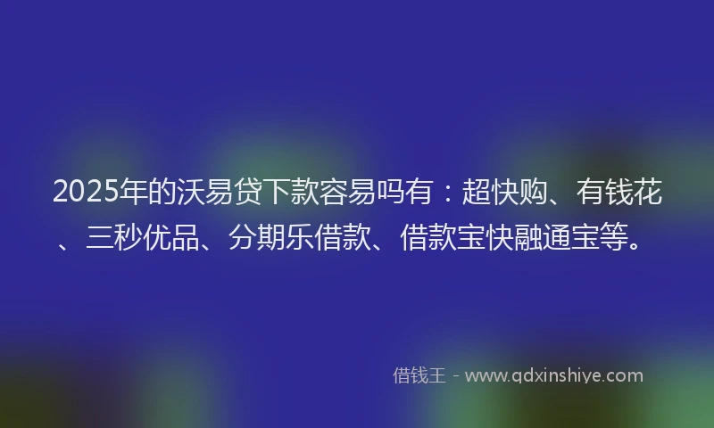 2025年的沃易贷下款容易吗有：超快购、有钱花、三秒优品、分期乐借款、借款宝快融通宝等。