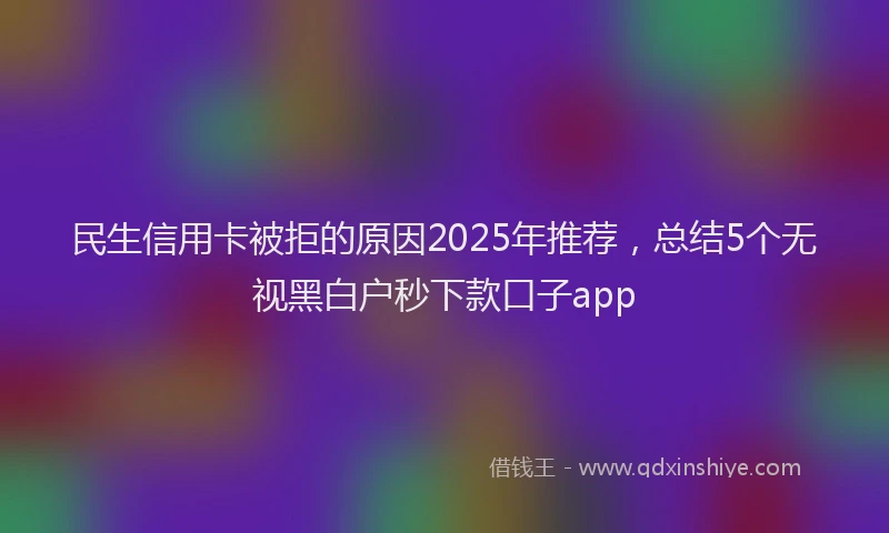 民生信用卡被拒的原因2025年推荐，总结5个无视黑白户秒下款口子app