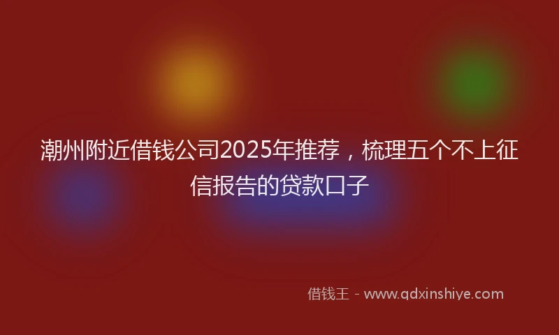 潮州附近借钱公司2025年推荐，梳理五个不上征信报告的贷款口子