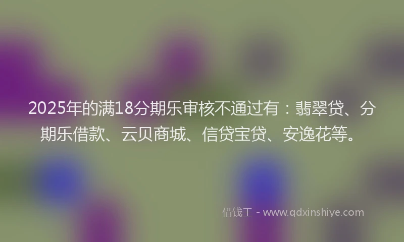 2025年的满18分期乐审核不通过有：翡翠贷、分期乐借款、云贝商城、信贷宝贷、安逸花等。