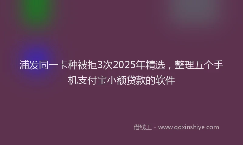 浦发同一卡种被拒3次2025年精选，整理五个手机支付宝小额贷款的软件