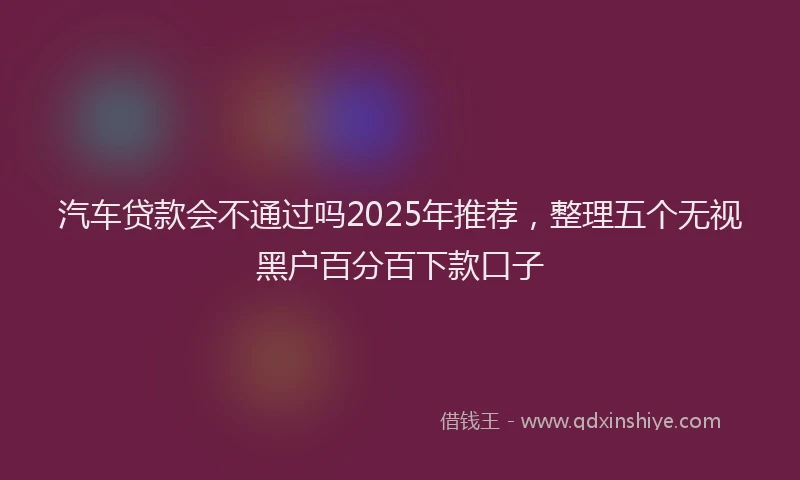 汽车贷款会不通过吗2025年推荐，整理五个无视黑户百分百下款口子