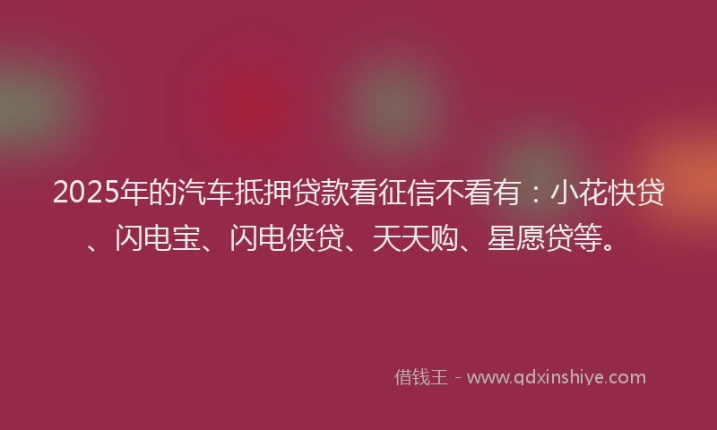 2025年的汽车抵押贷款看征信不看有：小花快贷、闪电宝、闪电侠贷、天天购、星愿贷等。