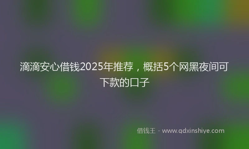 滴滴安心借钱2025年推荐，概括5个网黑夜间可下款的口子