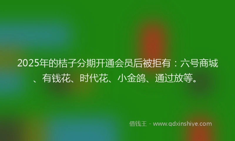2025年的桔子分期开通会员后被拒有：六号商城、有钱花、时代花、小金鸽、通过放等。