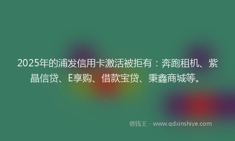 2025年的浦发信用卡激活被拒有：奔跑租机、紫晶信贷、E享购、借款宝贷、秉鑫商城等。