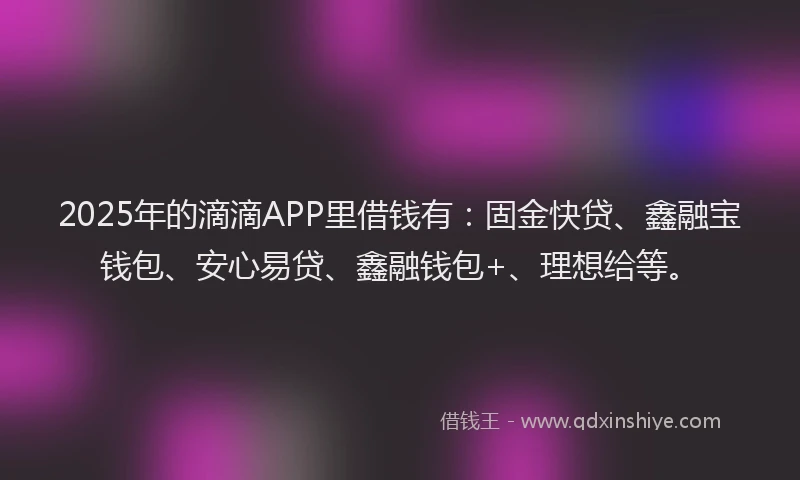 2025年的滴滴APP里借钱有：固金快贷、鑫融宝钱包、安心易贷、鑫融钱包+、理想给等。