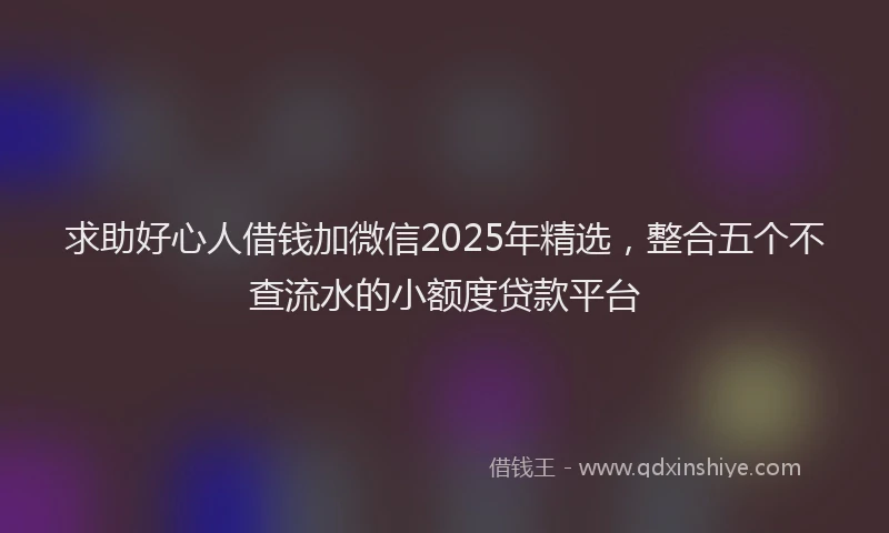 求助好心人借钱加微信2025年精选，整合五个不查流水的小额度贷款平台