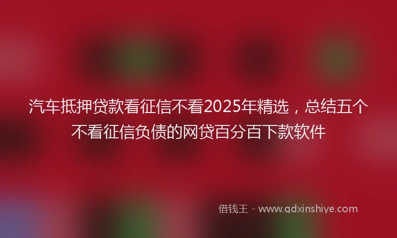 汽车抵押贷款看征信不看2025年精选，总结五个不看征信负债的网贷百分百下款软件