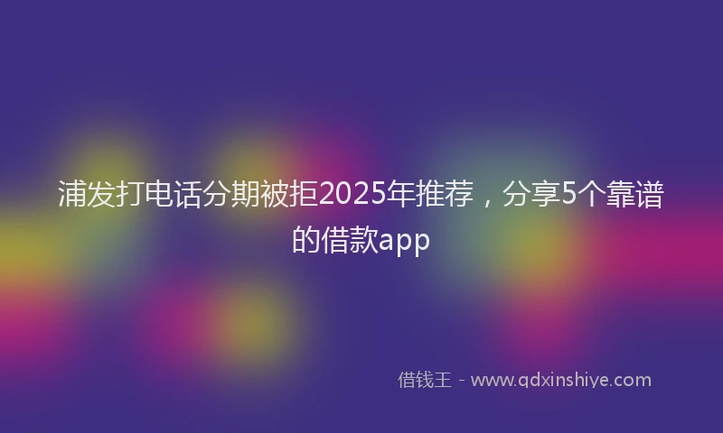 浦发打电话分期被拒2025年推荐，分享5个靠谱的借款app