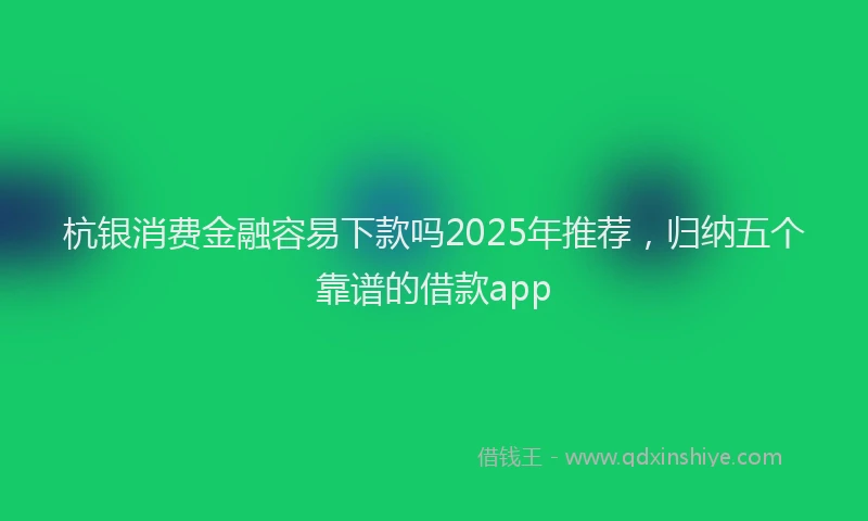 杭银消费金融容易下款吗2025年推荐，归纳五个靠谱的借款app