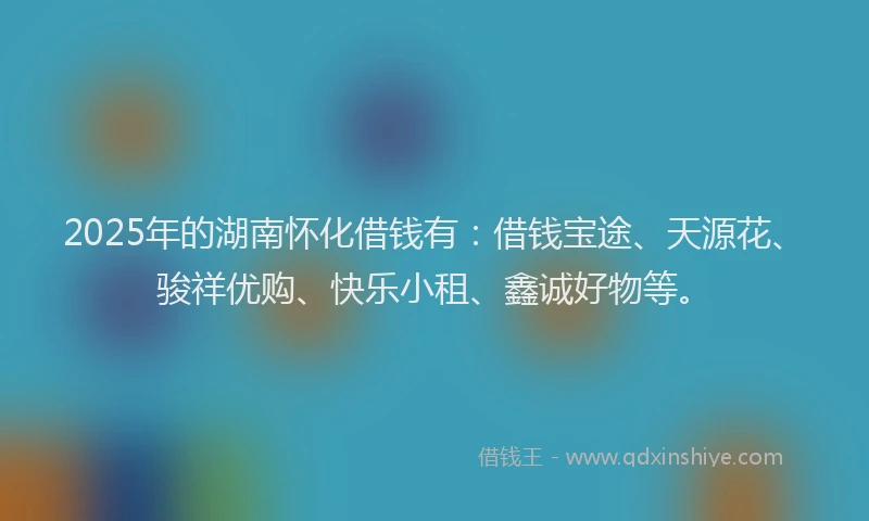 2025年的湖南怀化借钱有：借钱宝途、天源花、骏祥优购、快乐小租、鑫诚好物等。