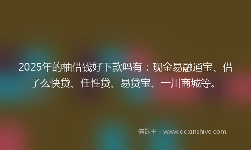 2025年的柚借钱好下款吗有：现金易融通宝、借了么快贷、任性贷、易贷宝、一川商城等。