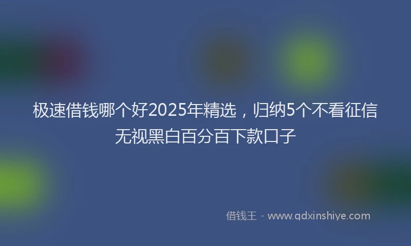 极速借钱哪个好2025年精选，归纳5个不看征信无视黑白百分百下款口子