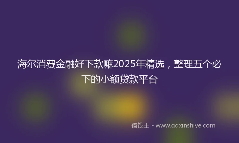 海尔消费金融好下款嘛2025年精选，整理五个必下的小额贷款平台