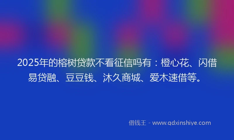 2025年的榕树贷款不看征信吗有：橙心花、闪借易贷融、豆豆钱、沐久商城、爱木速借等。
