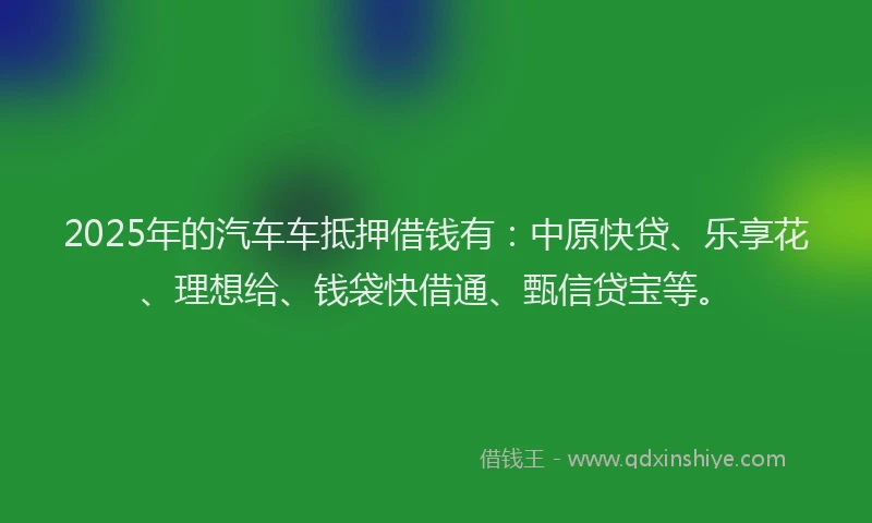 2025年的汽车车抵押借钱有：中原快贷、乐享花、理想给、钱袋快借通、甄信贷宝等。