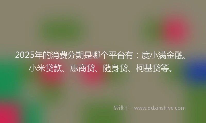 2025年的消费分期是哪个平台有：度小满金融、小米贷款、惠商贷、随身贷、柯基贷等。