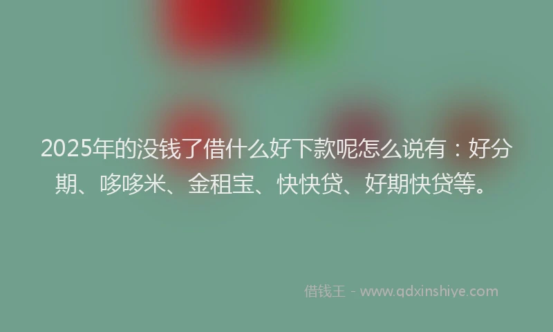 2025年的没钱了借什么好下款呢怎么说有：好分期、哆哆米、金租宝、快快贷、好期快贷等。