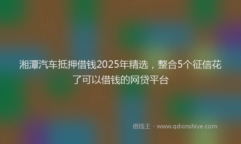 湘潭汽车抵押借钱2025年精选，整合5个征信花了可以借钱的网贷平台
