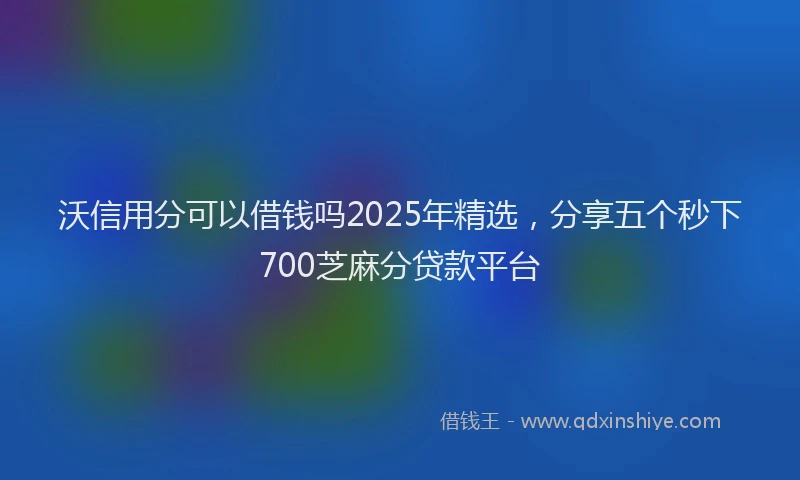 沃信用分可以借钱吗2025年精选，分享五个秒下700芝麻分贷款平台