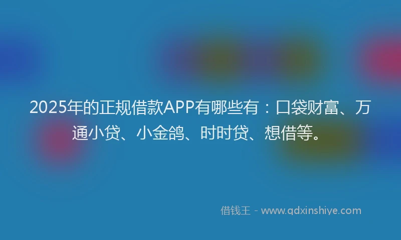 2025年的正规借款APP有哪些有：口袋财富、万通小贷、小金鸽、时时贷、想借等。