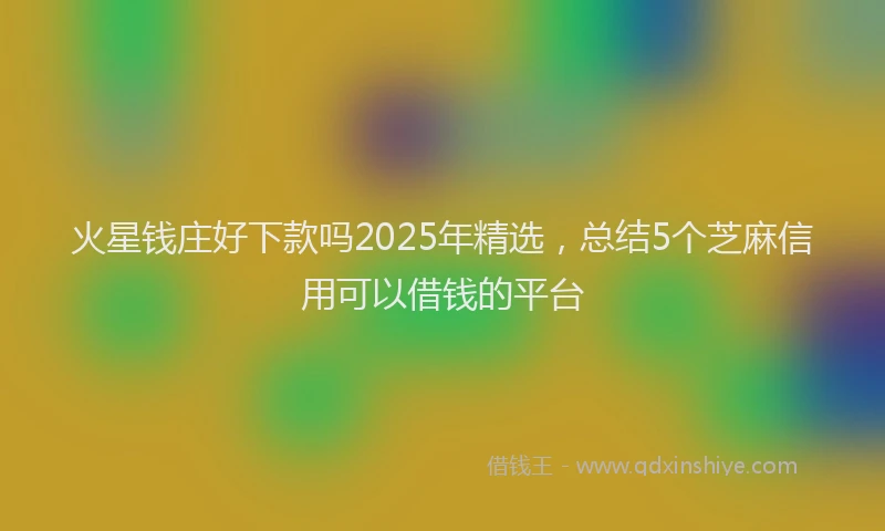 火星钱庄好下款吗2025年精选，总结5个芝麻信用可以借钱的平台