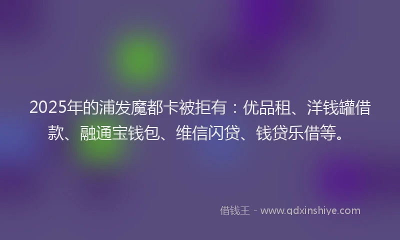 2025年的浦发魔都卡被拒有：优品租、洋钱罐借款、融通宝钱包、维信闪贷、钱贷乐借等。
