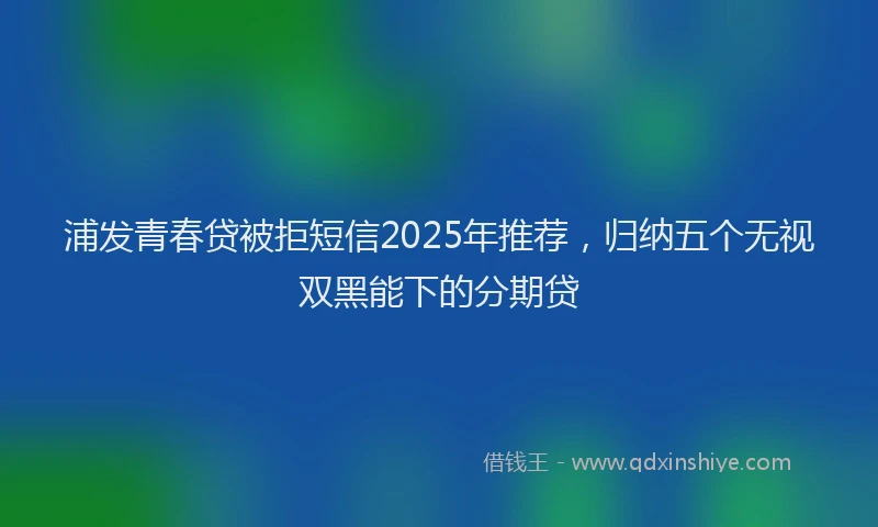 浦发青春贷被拒短信2025年推荐，归纳五个无视双黑能下的分期贷