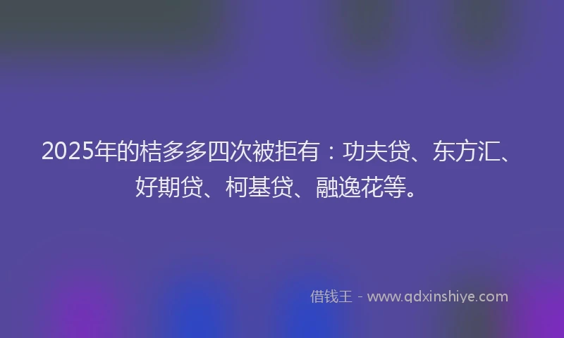 2025年的桔多多四次被拒有：功夫贷、东方汇、好期贷、柯基贷、融逸花等。