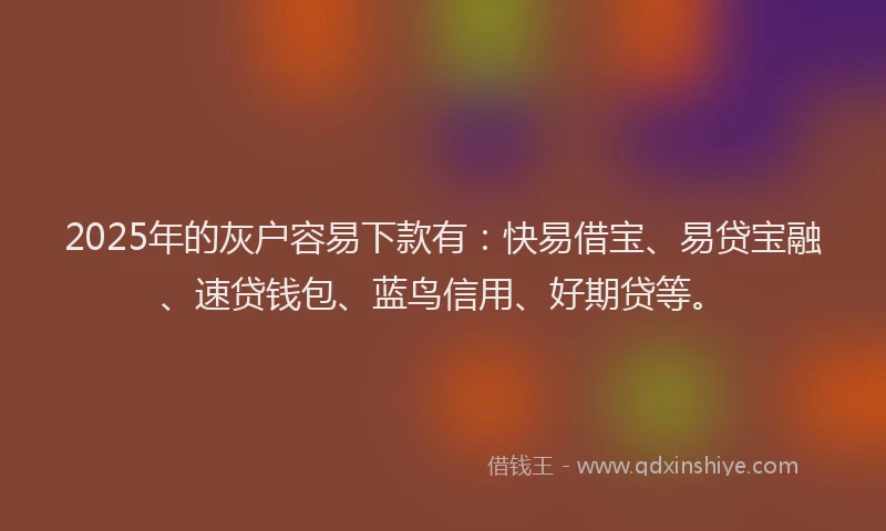 2025年的灰户容易下款有：快易借宝、易贷宝融、速贷钱包、蓝鸟信用、好期贷等。