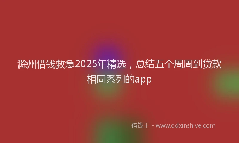 滁州借钱救急2025年精选，总结五个周周到贷款相同系列的app