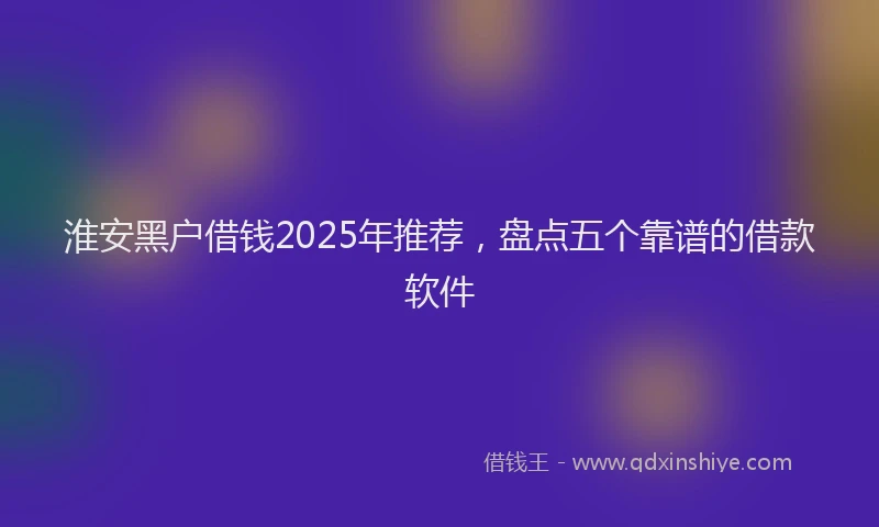 淮安黑户借钱2025年推荐，盘点五个靠谱的借款软件
