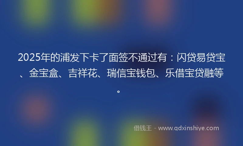 2025年的浦发下卡了面签不通过有：闪贷易贷宝、金宝盒、吉祥花、瑞信宝钱包、乐借宝贷融等。