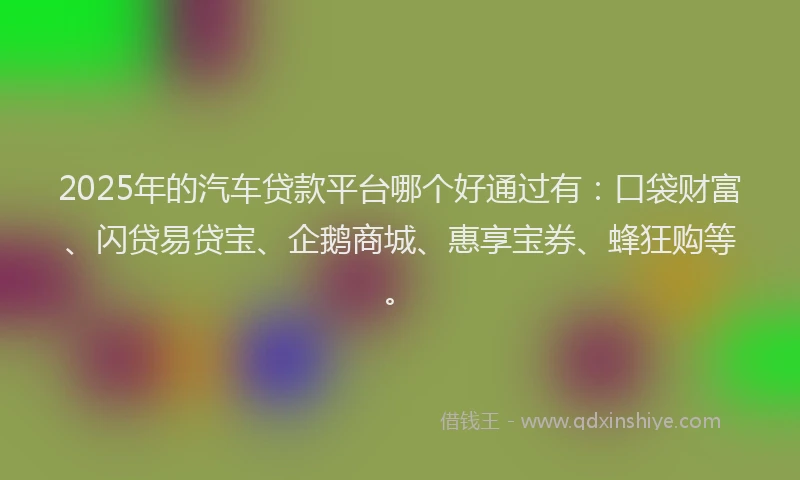 2025年的汽车贷款平台哪个好通过有：口袋财富、闪贷易贷宝、企鹅商城、惠享宝券、蜂狂购等。