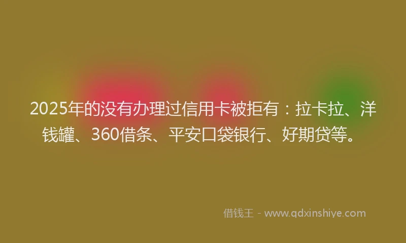 2025年的没有办理过信用卡被拒有：拉卡拉、洋钱罐、360借条、平安口袋银行、好期贷等。